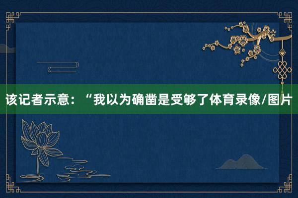 该记者示意：“我以为确凿是受够了体育录像/图片