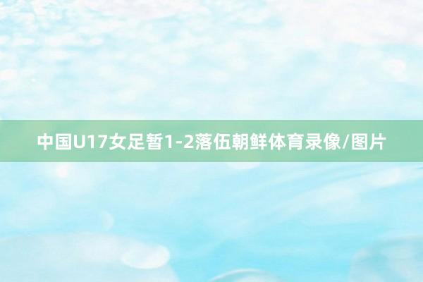 中国U17女足暂1-2落伍朝鲜体育录像/图片