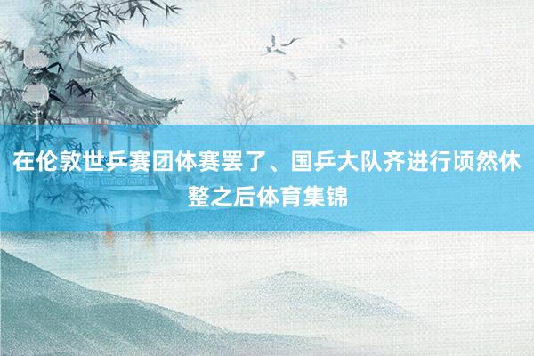 在伦敦世乒赛团体赛罢了、国乒大队齐进行顷然休整之后体育集锦