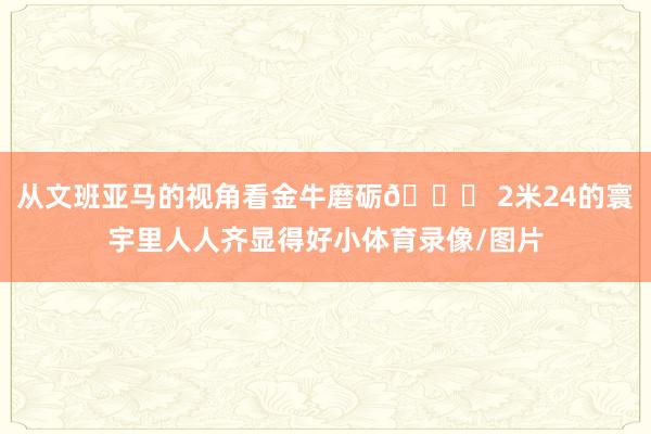 从文班亚马的视角看金牛磨砺👀 2米24的寰宇里人人齐显得好小体育录像/图片