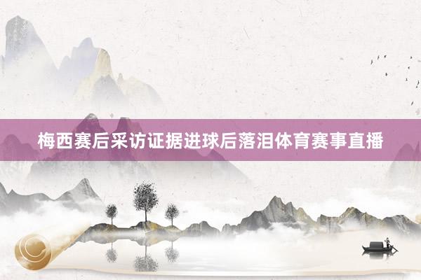 梅西赛后采访证据进球后落泪体育赛事直播