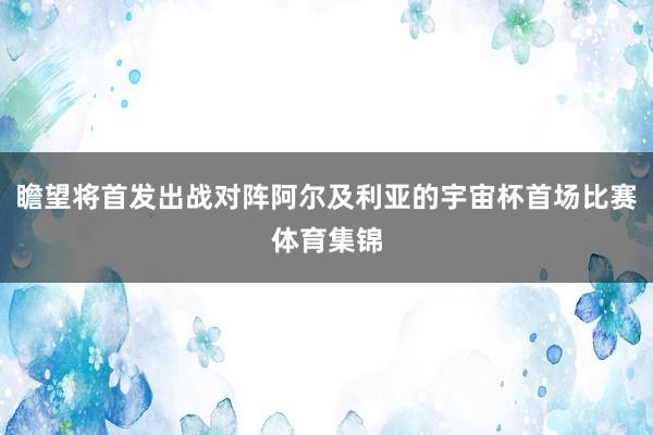 瞻望将首发出战对阵阿尔及利亚的宇宙杯首场比赛体育集锦